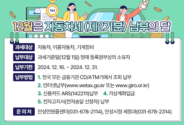 12월은 자동차세(제2기분) 납부의 달 ◉ 과세대상 : 자동차, 이륜자동차, 기계장비 ◉ 납부대상 : 과세기준일(12월 1일) 현재 등록원부상의 소유자 ◉ 납부기한 : 2024. 12. 16. ~ 2024. 12. 31. ◉ 납부방법 : 1. 전국 모든 금융기관 CD/ATM기에서 조회 납부 2. 인터넷납부(www.wetax.go.kr 또는 www.giro.or.kr) 3. 신용카드 ARS(☎142211)납부 4. 가상계좌입금 5. 전자고지서(전자송달 신청자) 납부 ◉ 문의처 : 안성민원콜센터(☎031-678-2114), 안성시청 세정과(☎031-678-2314)