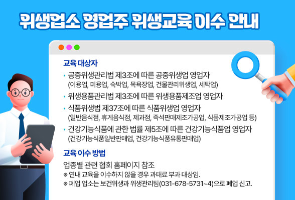 위생업소 영업주 위생교육 이수 안내 교육 대상자 - 공중위생관리법 제3조에 따른 공중위생업 영업자 (이용업, 미용업, 숙박업, 목욕장업, 건물관리위생업, 세탁업) - 위생용품관리법 제3조에 따른 위생용품제조업 영업자 - 식품위생법 제37조에 따른 식품위생업 영업자 (일반음식점, 휴게음식점, 제과점, 즉석판매제조가공업, 식품제조가공업 등) - 건강기능식품에 관한 법률 제5조에 따른 건강기능식품업 영업자 (건강기능식품일반판매업, 건강기능식품유통판매업) 교육 이수 방법: 업종별 관련 협회 홈페이지 참조 ※ 연내 교육을 이수하지 않을 경우 과태료 부과 대상임. ※ 폐업 업소는 보건위생과 위생관리팀(031-678-5731~4)으로 폐업 신고.