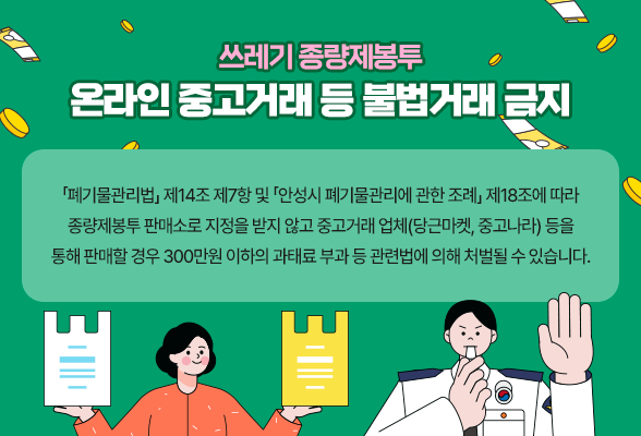 &ldquo;쓰레기 종량제봉투 온라인 중고거래 등 불법거래 금지&rdquo; 「폐기물관리법」 제14조 제7항 및 「안성시 폐기물관리에 관한 조례」 제18조에 따라 종량제봉투 판매소로 지정을 받지 않고 중고거래 업체(당근마켓, 중고나라) 등을 통해 판매할 경우 300만원 이하의 과태료 부과 등 관련법에 의해 처벌될 수 있습니다.