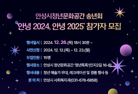 안성시청년문화공간 송년회 &lsquo;안녕 2024, 안녕 2025&rsquo; 참가자 모집 행사일시: 2024. 12. 26. (목) 18시 30분 ~ 사전신청: 2024. 12. 12. (목) ~ 12. 23. (월) 모집인원 : 15명 행사장소: 안성시 청년문화공간 &lsquo;청년톡톡&rsquo;(인지2길 16-8) 행사내용: 청년 예술가 무대, 레크레이션 및 경품 행사 등 문 의 처 : 안성시 사회복지과(031-678-6858)