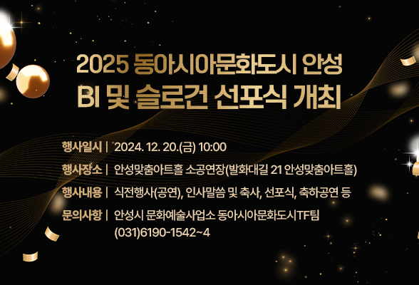 2025 동아시아문화도시 안성 BI 및 슬로건 선포식 개최 행사일시: 2024. 12. 20.(금) 10:00 행사장소: 안성맞춤아트홀 소공연장(발화대길 21 안성맞춤아트홀) 행사내용: 식전행사(공연), 인사말씀 및 축사, 선포식, 축하공연 등 문의사항: 안성시 문화예술사업소 동아시아문화도시TF팀 ☎(031)6190-1542~4