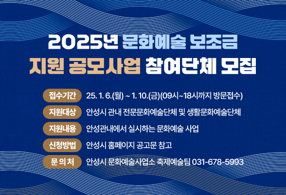 2025년 문화예술 보조금 지원 공모사업 참여단체 모집 접수기간: 2025. 1. 6.(월) ~ 1. 10.(금) 〔09시~18시까지 방문접수〕 지원대상: 안성시 관내 전문문화예술단체 및 생활문화예술단체 지원내용: 안성관내에서 실시하는 문화예술 사업 신청방법: 안성시 홈페이지 공고문 참고 문 의 처: 안성시 문화예술사업소 축제예술팀 031-678-5993