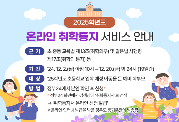 2025학년도 온라인 취학통지 서비스 안내 근 거: 초∙중등 교육법 제13조(취학의무) 및 같은법 시행령 제17조(취학의 통지) 등 기 간: &#39;24. 12. 2.(월) 아침 10시 ~ 12. 20.(금) 밤 24시 (19일간) 대 상: &#39;25학년도 초등학교 입학 예정 아동을 둔 예비 학부모 방 법: 정부24에서 본인 확인 후 신청* * 정부24 화면에서 검색창에 &#39;취학통지서&#39;로 검색 &rarr; &#39;취학통지서 온라인 신청 발급&#39; ※ 온라인 인터넷 발급을 받은 경우도 등기우편이 발송됨