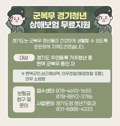 군복무 경기청년 상해보험 무료지원 경기도는 군복무 청년들이 건강하게 생활할 수 있도록 든든하게 지켜드리겠습니다. 대상:경기도 주민등록 거주청년 중 현역 군복무 중인 자 ※현역군인, 상근에비역, 의무경찰(해양경찰 포함), 의무 소방원 보험금 청구 및 문의 접수센터:070-4693-1655,070-8892,3786 사업문의:경기도청 청년기회과 031-8008-4333